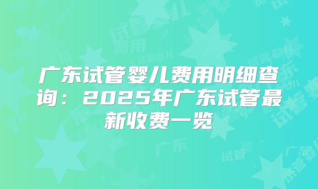 广东试管婴儿费用明细查询:2025年广东试管最新收费一览