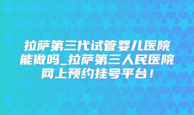 拉萨第三代试管婴儿医院能做吗_拉萨第三人民医院网上预约挂号平台！