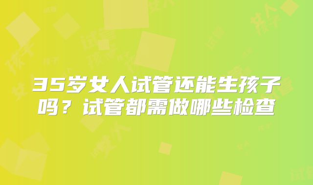 35岁女人试管还能生孩子吗?试管都需做哪些检查