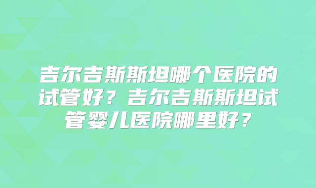 吉尔吉斯斯坦哪个医院的试管好?吉尔吉斯斯坦试管婴儿医院哪里好?
