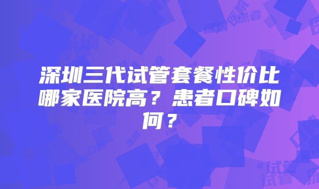 深圳三代试管套餐性价比哪家医院高?患者口碑如何?