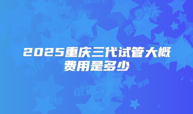 2025重庆三代试管大概费用是多少