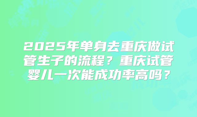 2025年单身去重庆做试管生子的流程？重庆试管婴儿一次能成功率高吗？