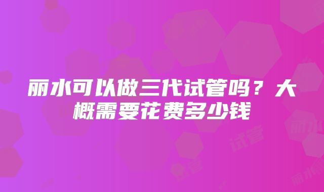 丽水可以做三代试管吗?大概需要花费多少钱