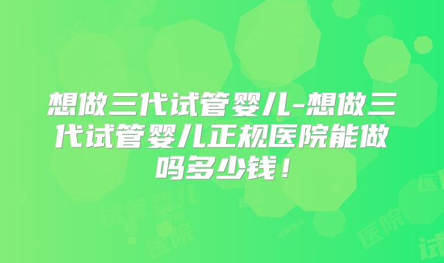 想做三代试管婴儿-想做三代试管婴儿正规医院能做吗多少钱!