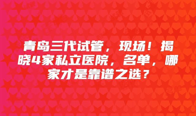 青岛三代试管，现场！揭晓4家私立医院，名单，哪家才是靠谱之选？