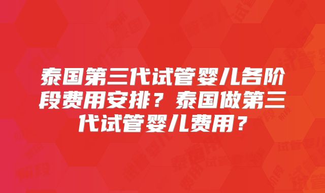 泰国第三代试管婴儿各阶段费用安排?泰国做第三代试管婴儿费用?