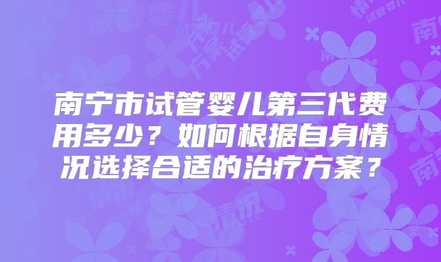 南宁市试管婴儿第三代费用多少？如何根据自身情况选择合适的治疗方案？