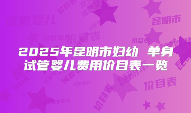 2025年昆明市妇幼 单身试管婴儿费用价目表一览
