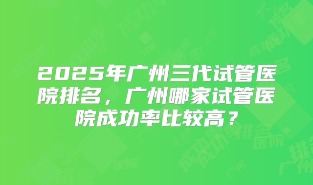 2025年广州三代试管医院排名,广州哪家试管医院成功率比较高?
