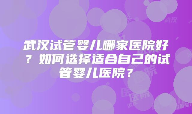 武汉试管婴儿哪家医院好？如何选择适合自己的试管婴儿医院？