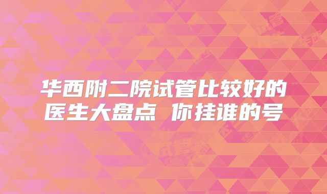 华西附二院试管比较好的医生大盘点 你挂谁的号
