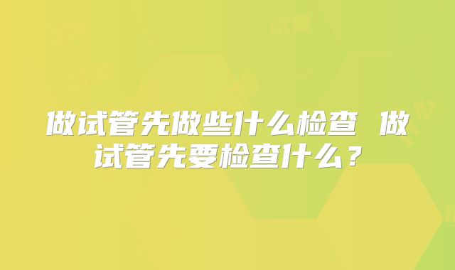 做试管先做些什么检查 做试管先要检查什么?