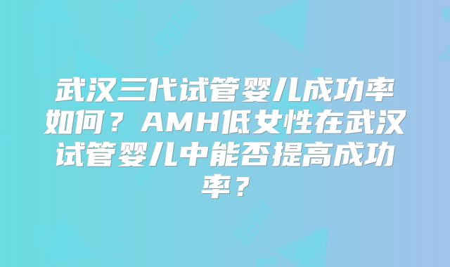 武汉三代试管婴儿成功率如何?AMH低女性在武汉试管婴儿中能否提高成功率?