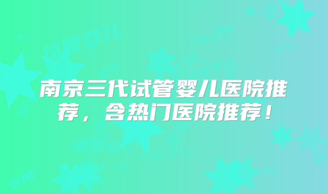 南京三代试管婴儿医院推荐,含热门医院推荐!