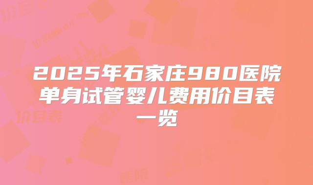 2025年石家庄980医院单身试管婴儿费用价目表一览