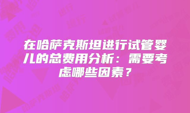 在哈萨克斯坦进行试管婴儿的总费用分析:需要考虑哪些因素?