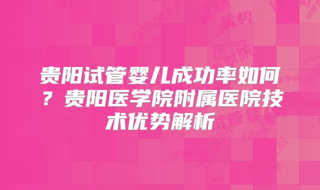 贵阳试管婴儿成功率如何?贵阳医学院附属医院技术优势解析