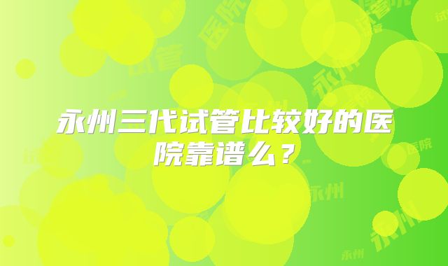 永州三代试管比较好的医院靠谱么？