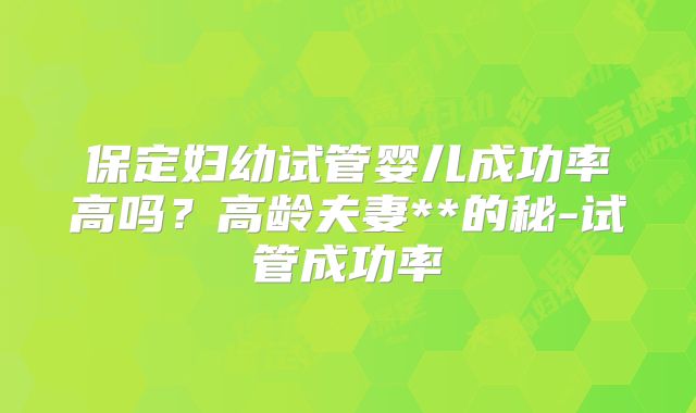 保定妇幼试管婴儿成功率高吗?高龄夫妻**的秘-试管成功率