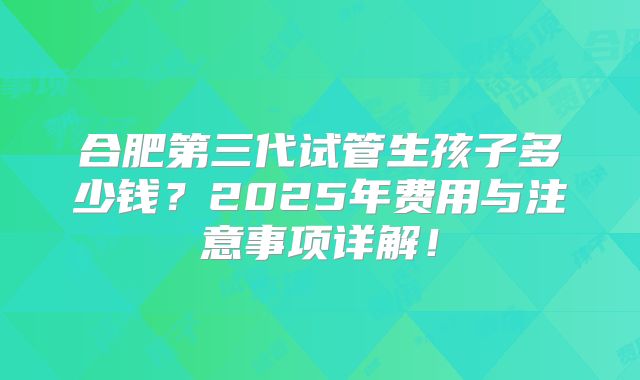 合肥第三代试管生孩子多少钱?2025年费用与注意事项详解!