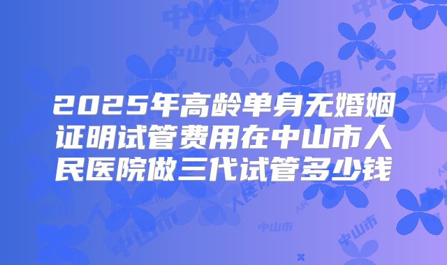 2025年高龄单身无婚姻证明试管费用在中山市人民医院做三代试管多少钱