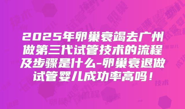 2025年卵巢衰竭去广州做第三代试管技术的流程及步骤是什么-卵巢衰退做试管婴儿成功率高吗！