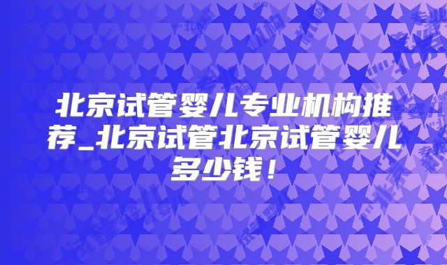 北京试管婴儿专业机构推荐_北京试管北京试管婴儿多少钱！
