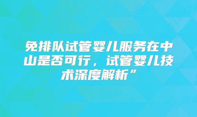 免排队试管婴儿服务在中山是否可行，试管婴儿技术深度解析”