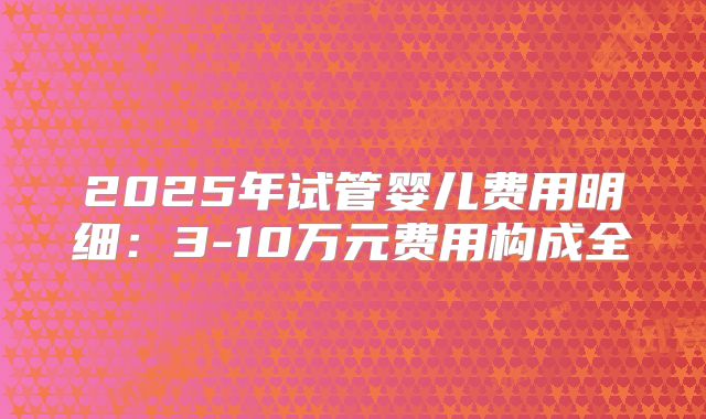 2025年试管婴儿费用明细:3-10万元费用构成全