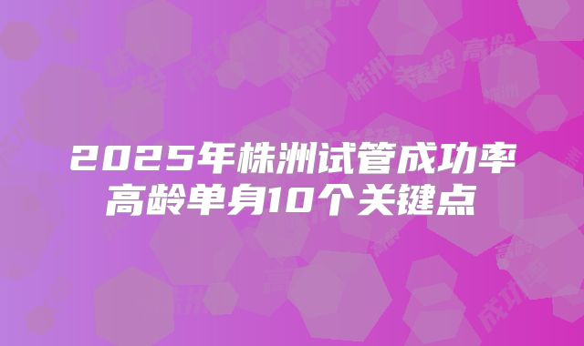 2025年株洲试管成功率高龄单身10个关键点