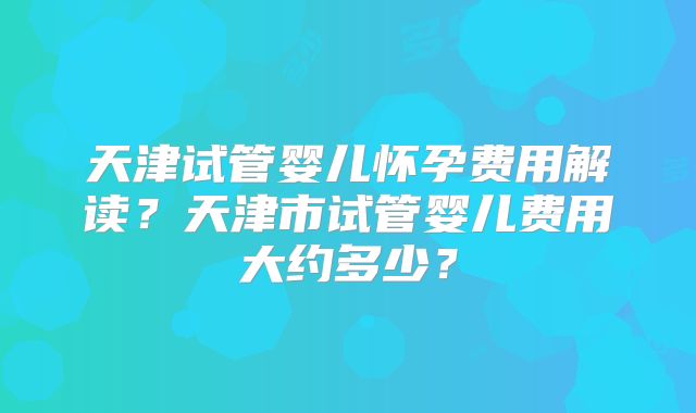 天津试管婴儿怀孕费用解读?天津市试管婴儿费用大约多少?