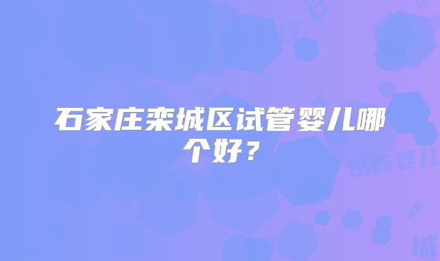 石家庄栾城区试管婴儿哪个好?