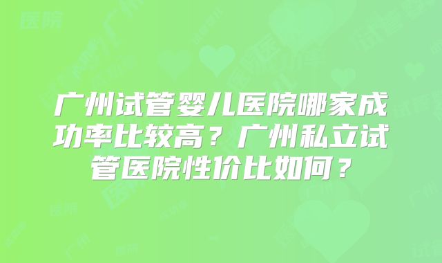 广州试管婴儿医院哪家成功率比较高?广州私立试管医院性价比如何?