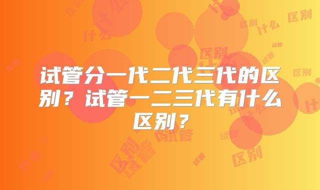 试管分一代二代三代的区别?试管一二三代有什么区别?