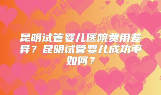 昆明试管婴儿医院费用差异？昆明试管婴儿成功率如何？