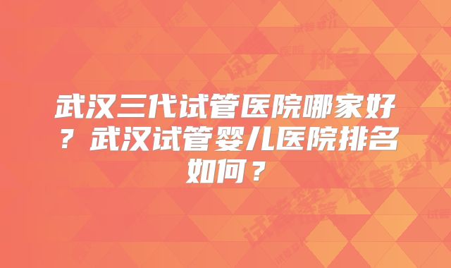武汉三代试管医院哪家好？武汉试管婴儿医院排名如何？
