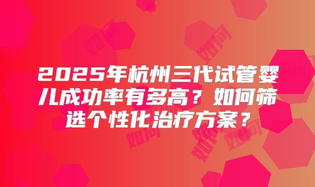 2025年杭州三代试管婴儿成功率有多高？如何筛选个性化治疗方案？