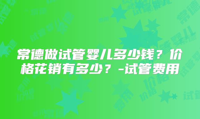 常德做试管婴儿多少钱?价格花销有多少?-试管费用