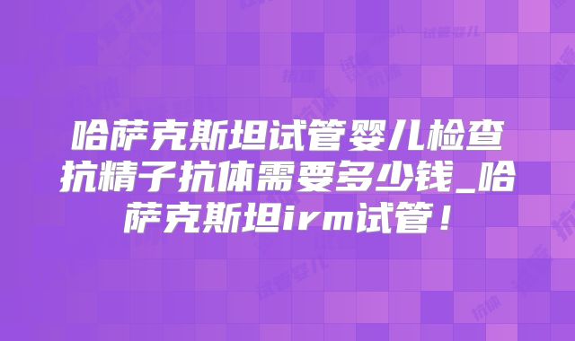 哈萨克斯坦试管婴儿检查抗精子抗体需要多少钱_哈萨克斯坦irm试管!