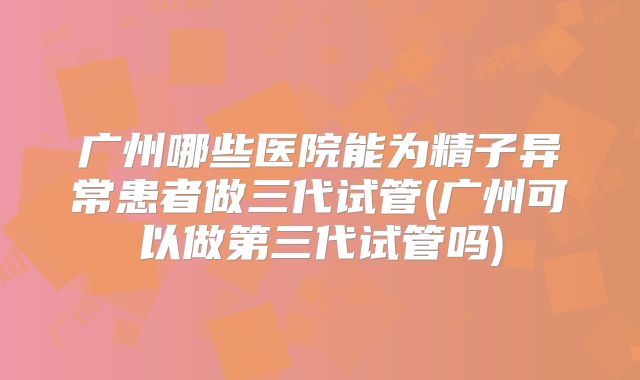 广州哪些医院能为精子异常患者做三代试管(广州可以做第三代试管吗)