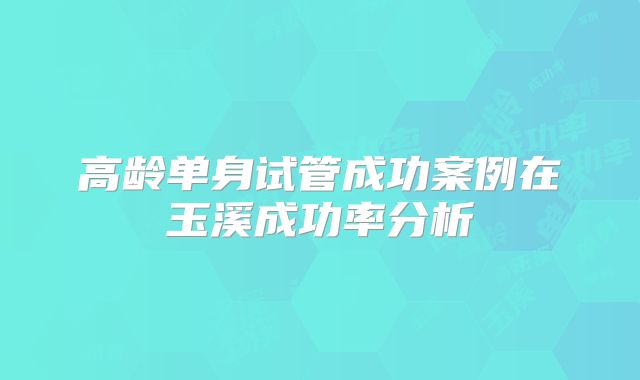 高龄单身试管成功案例在玉溪成功率分析