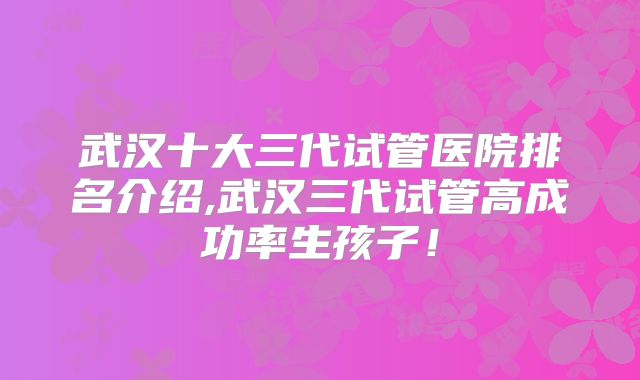 武汉十大三代试管医院排名介绍,武汉三代试管高成功率生孩子!