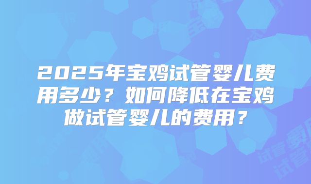 2025年宝鸡试管婴儿费用多少?如何降低在宝鸡做试管婴儿的费用?