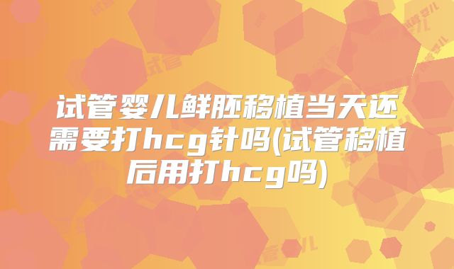 试管婴儿鲜胚移植当天还需要打hcg针吗(试管移植后用打hcg吗)