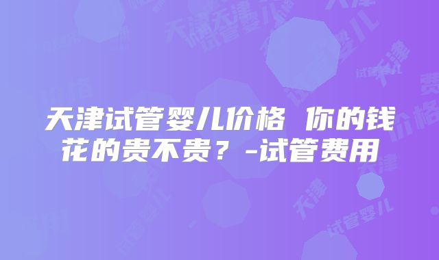 天津试管婴儿价格 你的钱花的贵不贵？-试管费用