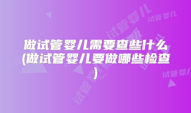 做试管婴儿需要查些什么(做试管婴儿要做哪些检查)