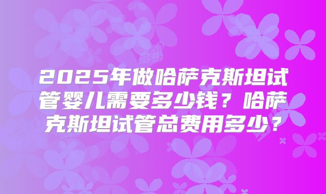 2025年做哈萨克斯坦试管婴儿需要多少钱?哈萨克斯坦试管总费用多少?