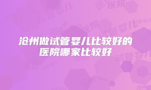 沧州做试管婴儿比较好的医院哪家比较好