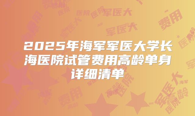 2025年海军军医大学长海医院试管费用高龄单身详细清单